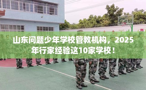 山东问题少年学校管教机构，2025年行家经验这10家学校！