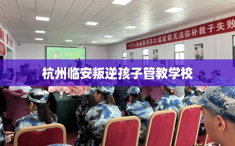 杭州临安叛逆孩子管教学校