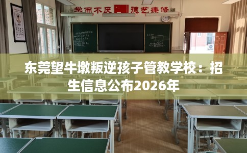 东莞望牛墩叛逆孩子管教学校：招生信息公布2026年