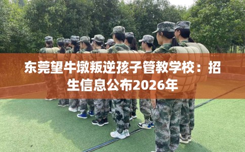 东莞望牛墩叛逆孩子管教学校：招生信息公布2026年