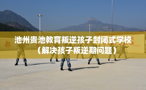 池州贵池教育叛逆孩子封闭式学校（解决孩子叛逆期问题）