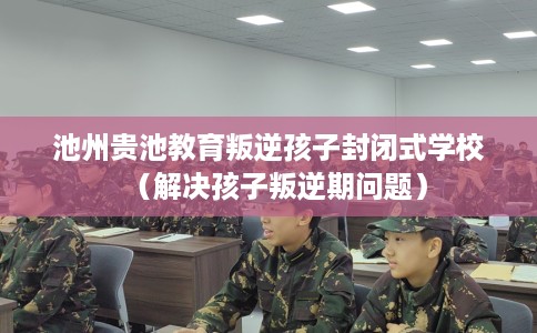 池州贵池教育叛逆孩子封闭式学校（解决孩子叛逆期问题）