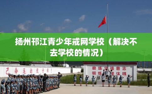 扬州邗江青少年戒网学校（解决不去学校的情况）