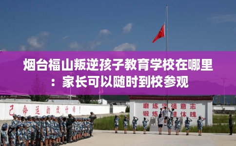 烟台福山叛逆孩子教育学校在哪里：家长可以随时到校参观