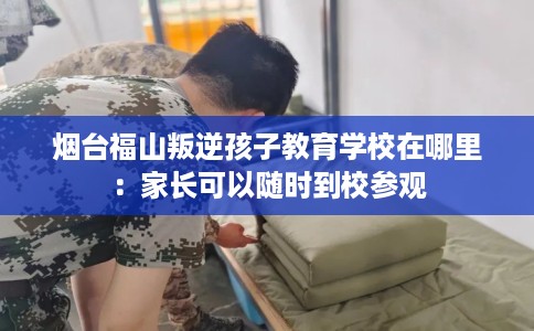 烟台福山叛逆孩子教育学校在哪里：家长可以随时到校参观