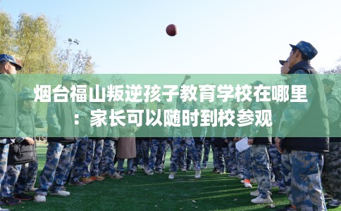 烟台福山叛逆孩子教育学校在哪里：家长可以随时到校参观