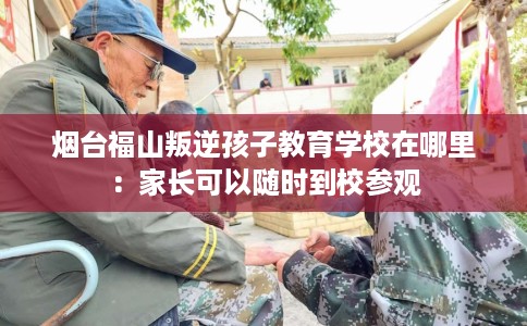 烟台福山叛逆孩子教育学校在哪里：家长可以随时到校参观