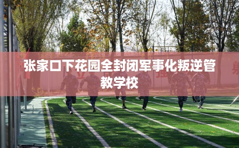 张家口下花园全封闭军事化叛逆管教学校