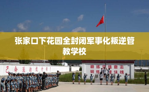 张家口下花园全封闭军事化叛逆管教学校