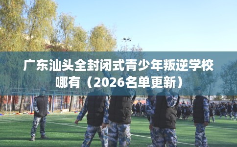 广东汕头全封闭式青少年叛逆学校哪有（2026名单更新）