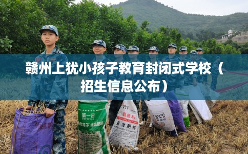 赣州上犹小孩子教育封闭式学校（招生信息公布）