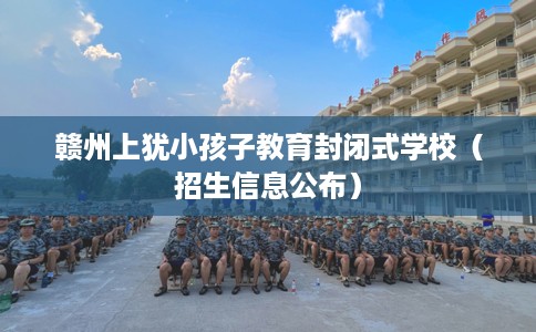 赣州上犹小孩子教育封闭式学校（招生信息公布）