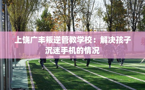 上饶广丰叛逆管教学校：解决孩子沉迷手机的情况