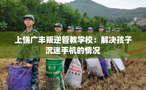 上饶广丰叛逆管教学校：解决孩子沉迷手机的情况