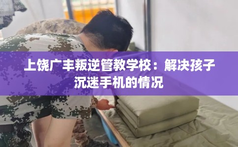 上饶广丰叛逆管教学校：解决孩子沉迷手机的情况