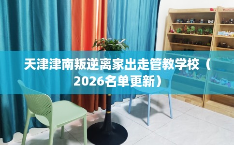 天津津南叛逆离家出走管教学校（2026名单更新）