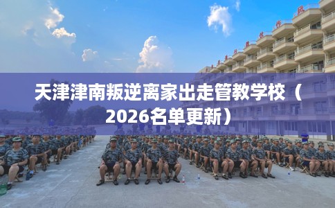 天津津南叛逆离家出走管教学校（2026名单更新）