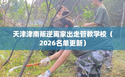 天津津南叛逆离家出走管教学校（2026名单更新）