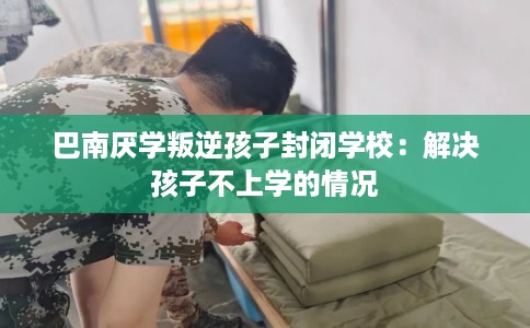 巴南厌学叛逆孩子封闭学校：解决孩子不上学的情况