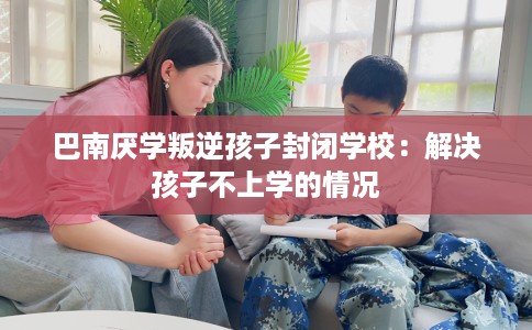 巴南厌学叛逆孩子封闭学校：解决孩子不上学的情况