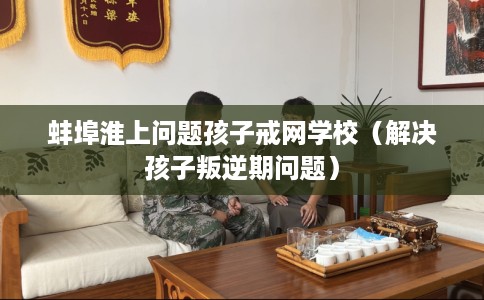 蚌埠淮上问题孩子戒网学校（解决孩子叛逆期问题）