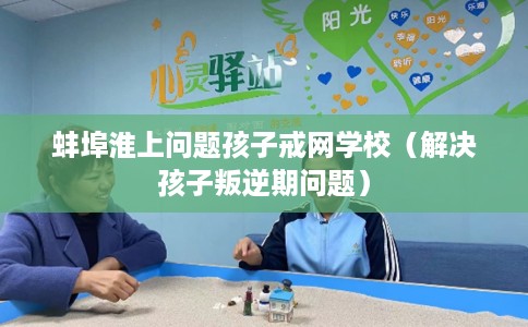 蚌埠淮上问题孩子戒网学校（解决孩子叛逆期问题）