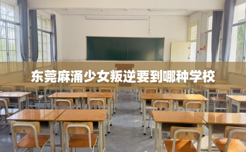 东莞麻涌少女叛逆要到哪种学校