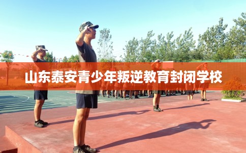 山东泰安青少年叛逆教育封闭学校