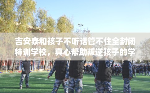 吉安泰和孩子不听话管不住全封闭特训学校，真心帮助叛逆孩子的学校推荐！