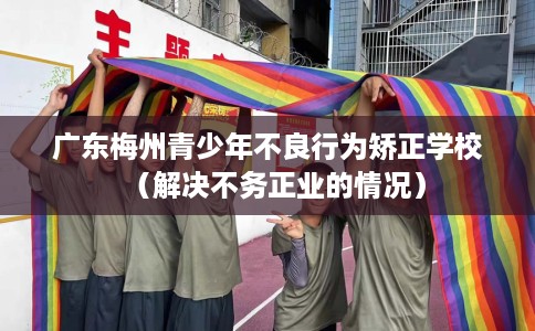 广东梅州青少年不良行为矫正学校（解决不务正业的情况）