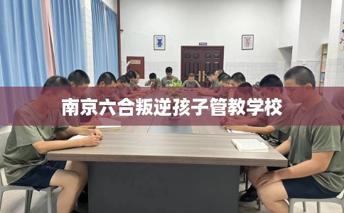 南京六合叛逆孩子管教学校