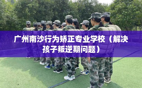 广州南沙行为矫正专业学校（解决孩子叛逆期问题）