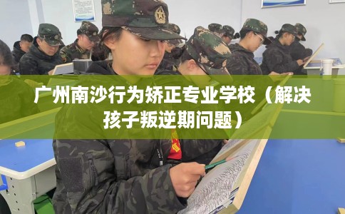 广州南沙行为矫正专业学校（解决孩子叛逆期问题）