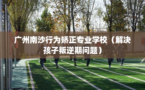 广州南沙行为矫正专业学校（解决孩子叛逆期问题）