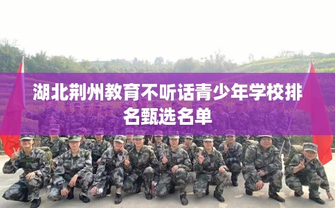 湖北荆州教育不听话青少年学校排名甄选名单