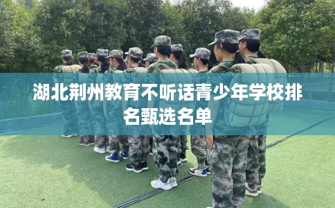 湖北荆州教育不听话青少年学校排名甄选名单