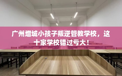广州增城小孩子叛逆管教学校，这十家学校错过亏大！