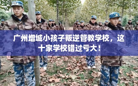 广州增城小孩子叛逆管教学校，这十家学校错过亏大！