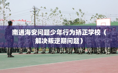 南通海安问题少年行为矫正学校（解决叛逆期问题）