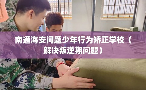 南通海安问题少年行为矫正学校（解决叛逆期问题）