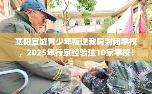 襄阳宜城青少年叛逆教育封闭学校，2025年行家经验这10家学校！