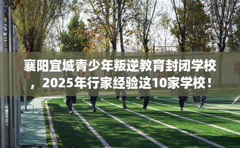襄阳宜城青少年叛逆教育封闭学校，2025年行家经验这10家学校！