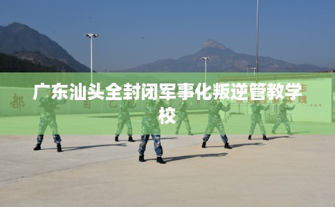 广东汕头全封闭军事化叛逆管教学校
