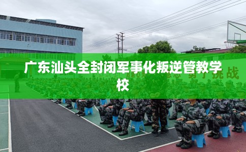 广东汕头全封闭军事化叛逆管教学校
