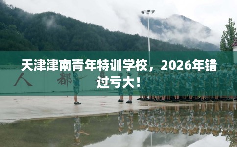 天津津南青年特训学校，2026年错过亏大！