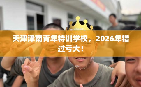 天津津南青年特训学校，2026年错过亏大！