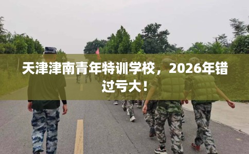 天津津南青年特训学校，2026年错过亏大！