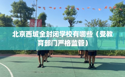北京西城全封闭学校有哪些（受教育部门严格监管）