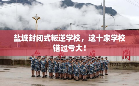 盐城封闭式叛逆学校，这十家学校错过亏大！