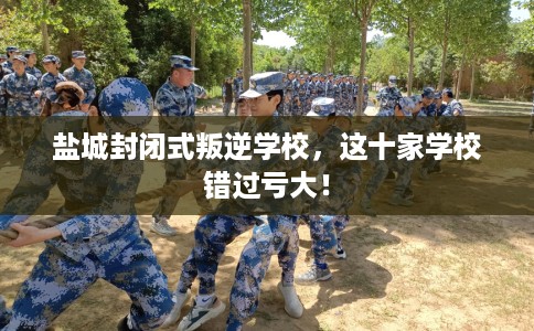 盐城封闭式叛逆学校，这十家学校错过亏大！